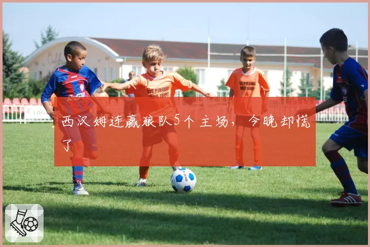 西汉姆连赢狼队5个主场,今晚却慌了