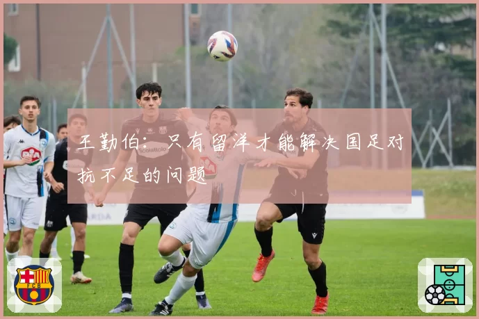 王勤伯:只有留洋才能解决国足对抗不足的问题