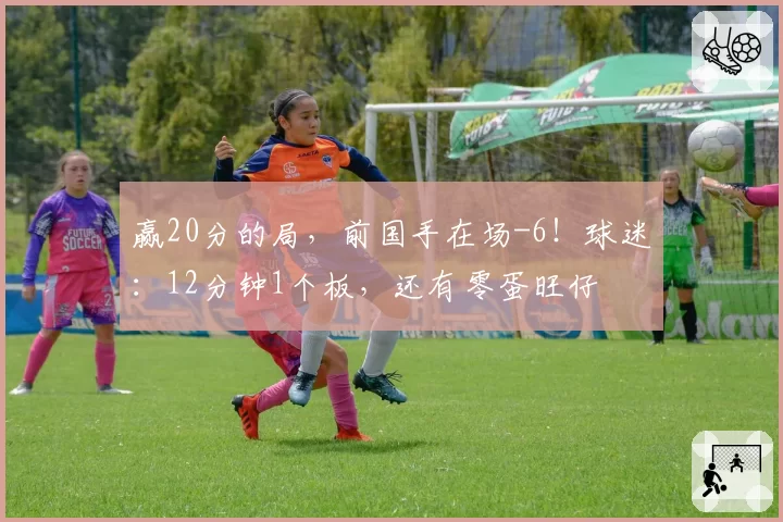 赢20分的局,前国手在场-6!球迷:12分钟1个板,还有零蛋旺仔