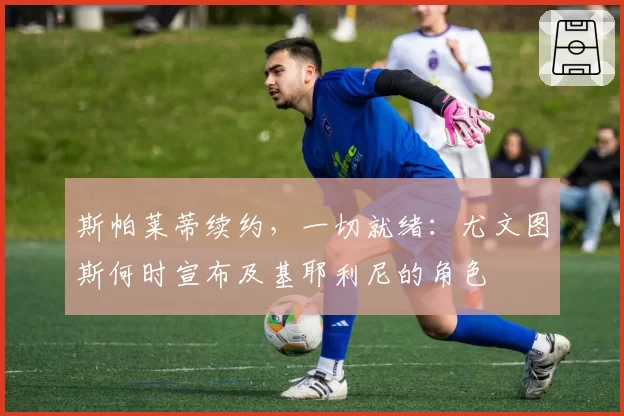 斯帕莱蒂续约,一切就绪:尤文图斯何时宣布及基耶利尼的角色