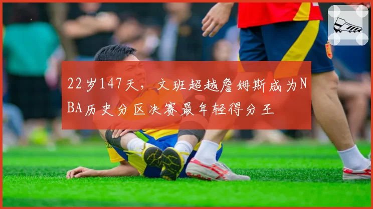 22岁147天，文班超越詹姆斯成为NBA历史分区决赛最年轻得分王