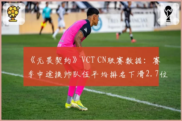 《无畏契约》VCT CN联赛数据:赛季中途换帅队伍平均排名下滑2.7位