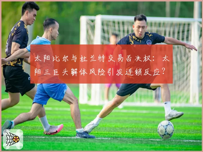 太阳比尔与杜兰特交易否决权：太阳三巨头解体风险引发连锁反应？