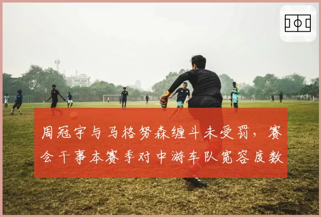 周冠宇与马格努森缠斗未受罚,赛会干事本赛季对中游车队宽容度数据曝光