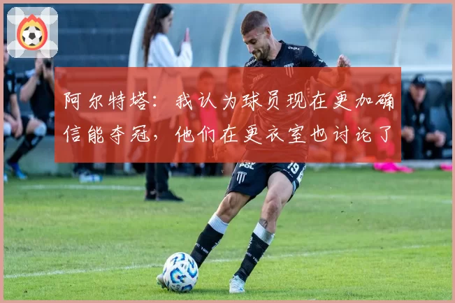 阿尔特塔：我认为球员现在更加确信能夺冠，他们在更衣室也讨论了