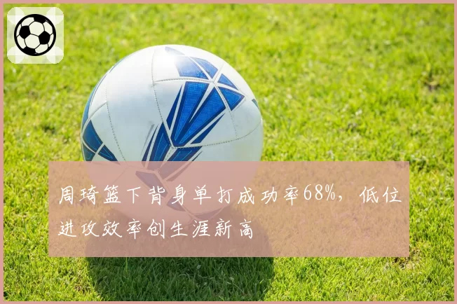 周琦篮下背身单打成功率68%，低位进攻效率创生涯新高