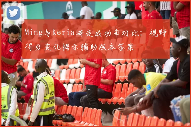 Ming与Keria游走成功率对比:视野得分变化揭示辅助版本答案