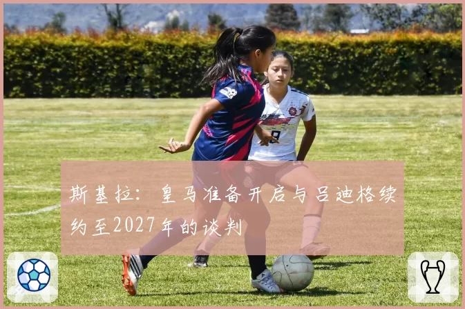 斯基拉：皇马准备开启与吕迪格续约至2027年的谈判