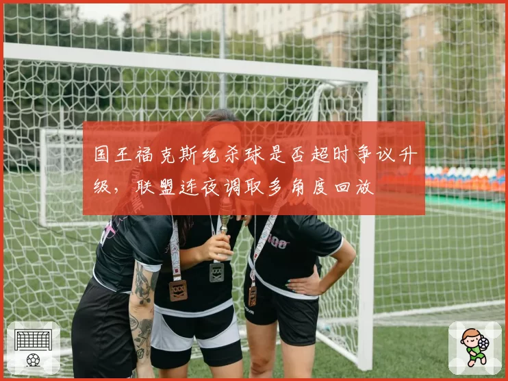 国王福克斯绝杀球是否超时争议升级,联盟连夜调取多角度回放