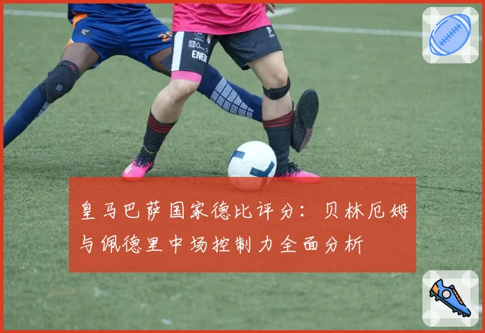 皇马巴萨国家德比评分：贝林厄姆与佩德里中场控制力全面分析