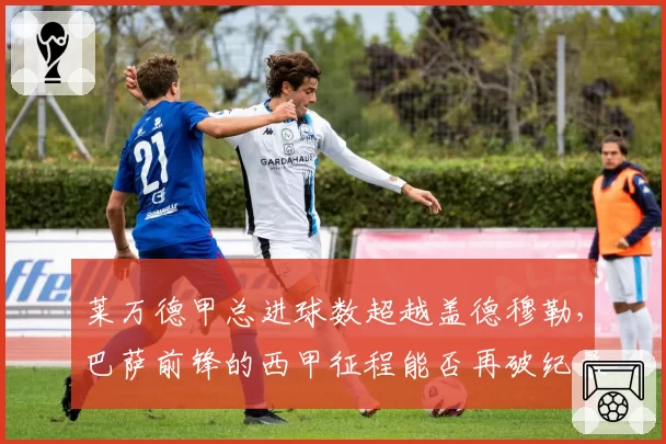 莱万德甲总进球数超越盖德穆勒，巴萨前锋的西甲征程能否再破纪录？