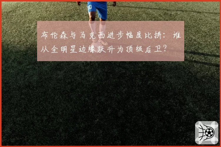 布伦森与马克西进步幅度比拼：谁从全明星边缘跃升为顶级后卫？