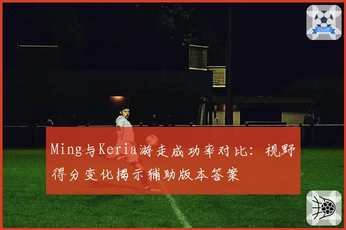 Ming与Keria游走成功率对比:视野得分变化揭示辅助版本答案