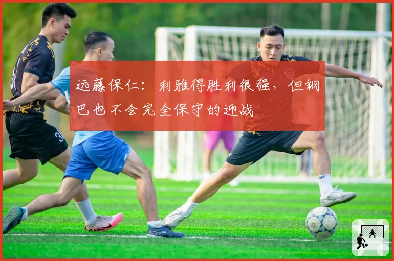 远藤保仁：利雅得胜利很强，但钢巴也不会完全保守的迎战
