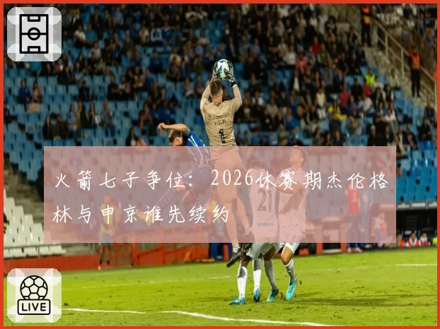 火箭七子争位：2026休赛期杰伦格林与申京谁先续约