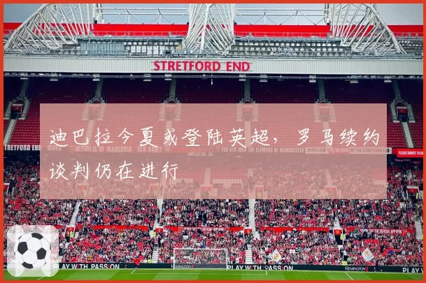 迪巴拉今夏或登陆英超，罗马续约谈判仍在进行