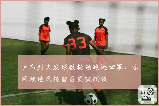 卢布列夫发球数据领跑巡回赛，法网硬地风格能否突破瓶颈