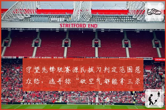 守望先锋联赛源氏拔刀判定范围惹众怒，选手称“砍空气都能拿三杀”