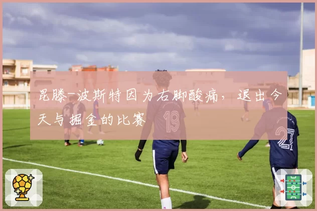 昆滕-波斯特因为右脚酸痛，退出今天与掘金的比赛