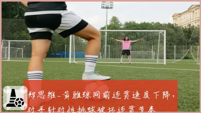 郑思维_黄雅琼网前连贯速度下降,对手针对性挑球破坏连贯节奏