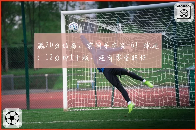 赢20分的局,前国手在场-6!球迷:12分钟1个板,还有零蛋旺仔