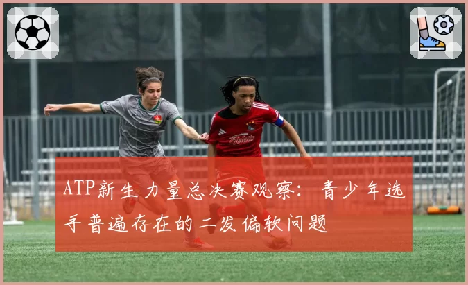 ATP新生力量总决赛观察:青少年选手普遍存在的二发偏软问题