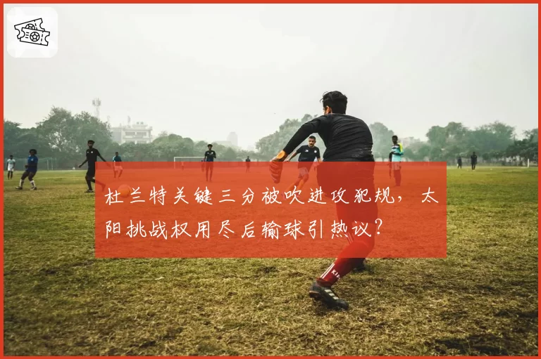 杜兰特关键三分被吹进攻犯规，太阳挑战权用尽后输球引热议？
