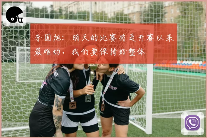 李国旭:明天的比赛将是开赛以来最难的,我们要保持好整体