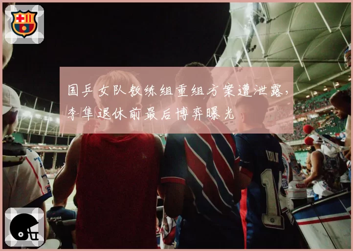 国乒女队教练组重组方案遭泄露,李隼退休前最后博弈曝光