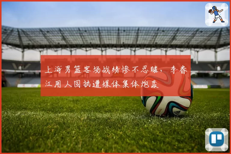 上海男篮客场战绩惨不忍睹，李春江用人固执遭媒体集体炮轰