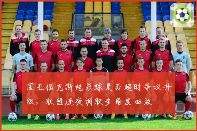 国王福克斯绝杀球是否超时争议升级,联盟连夜调取多角度回放