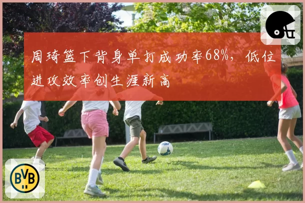周琦篮下背身单打成功率68%，低位进攻效率创生涯新高