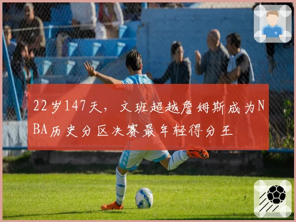 22岁147天，文班超越詹姆斯成为NBA历史分区决赛最年轻得分王