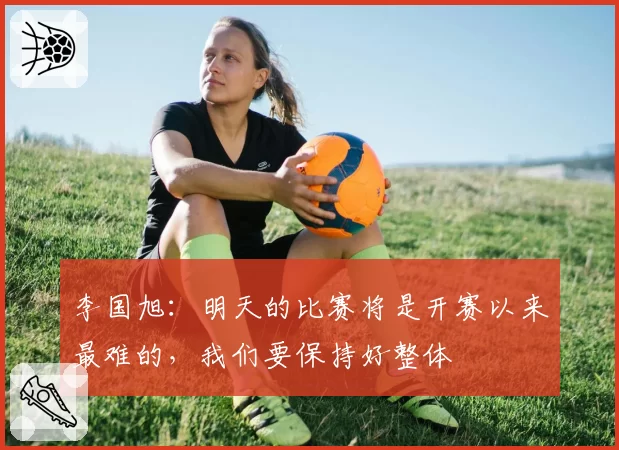 李国旭:明天的比赛将是开赛以来最难的,我们要保持好整体