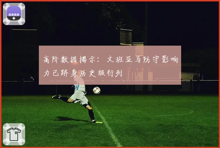 高阶数据揭示：文班亚马防守影响力已跻身历史级行列