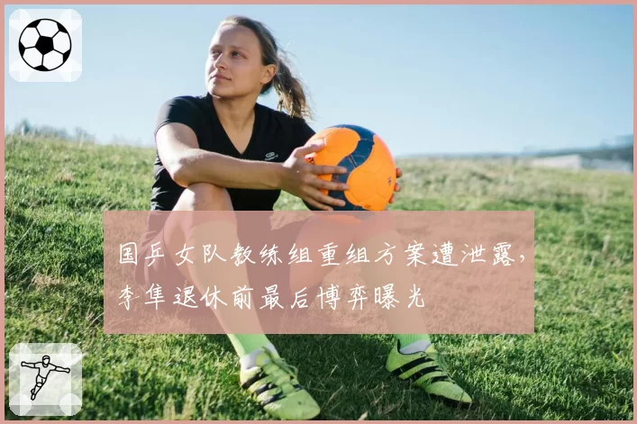 国乒女队教练组重组方案遭泄露,李隼退休前最后博弈曝光