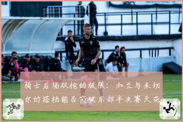 骑士后场双枪的极限：加兰与米切尔的搭档能否突破东部半决赛天花板