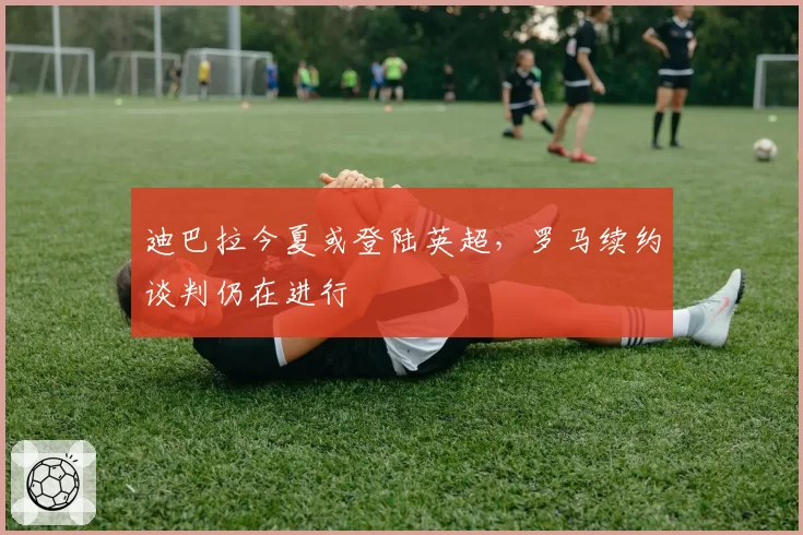 迪巴拉今夏或登陆英超，罗马续约谈判仍在进行