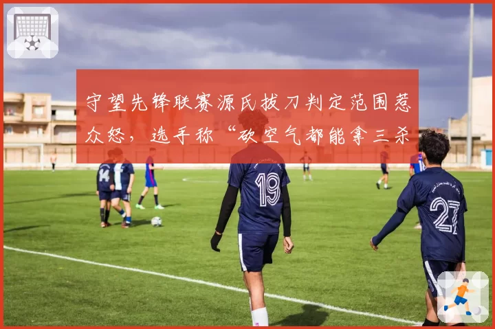 守望先锋联赛源氏拔刀判定范围惹众怒，选手称“砍空气都能拿三杀”