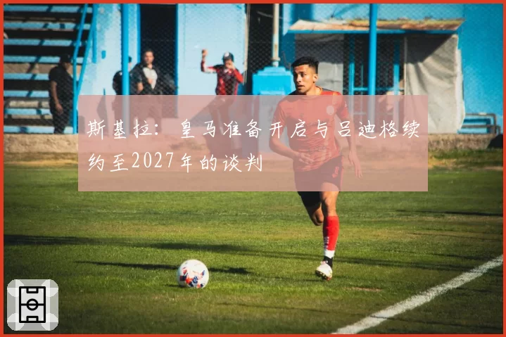 斯基拉:皇马准备开启与吕迪格续约至2027年的谈判