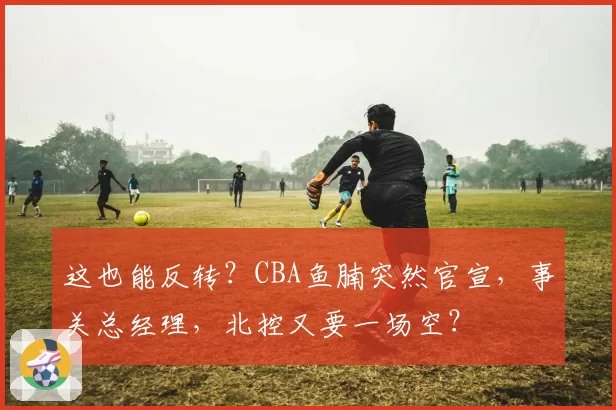 这也能反转？CBA鱼腩突然官宣，事关总经理，北控又要一场空？