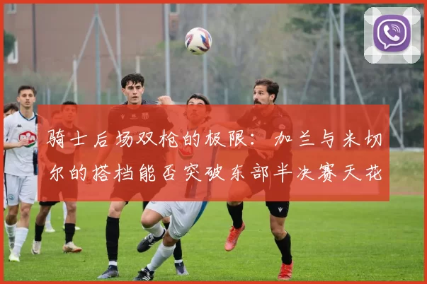 骑士后场双枪的极限：加兰与米切尔的搭档能否突破东部半决赛天花板