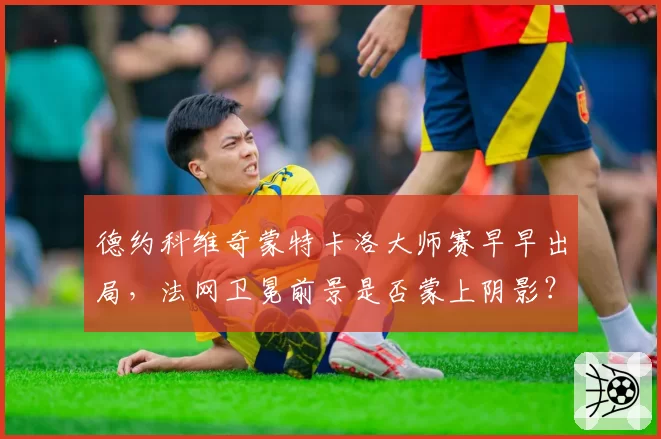 德约科维奇蒙特卡洛大师赛早早出局,法网卫冕前景是否蒙上阴影?