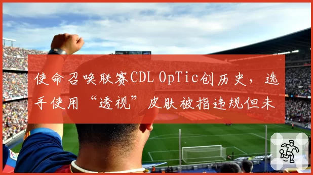 使命召唤联赛CDL OpTic创历史，选手使用“透视”皮肤被指违规但未处罚