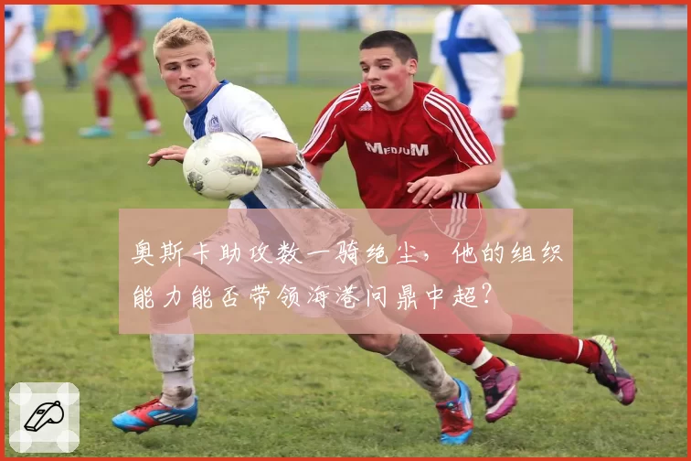 奥斯卡助攻数一骑绝尘，他的组织能力能否带领海港问鼎中超？