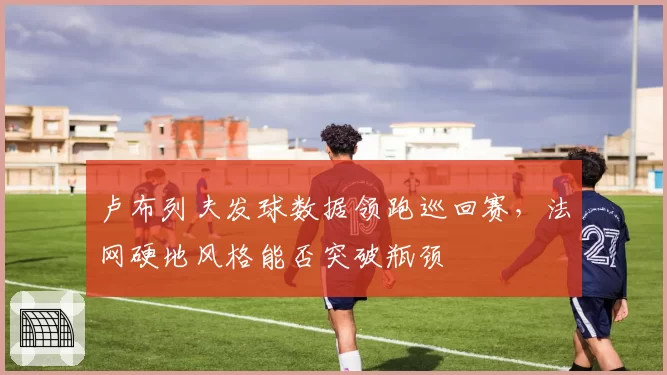 卢布列夫发球数据领跑巡回赛，法网硬地风格能否突破瓶颈