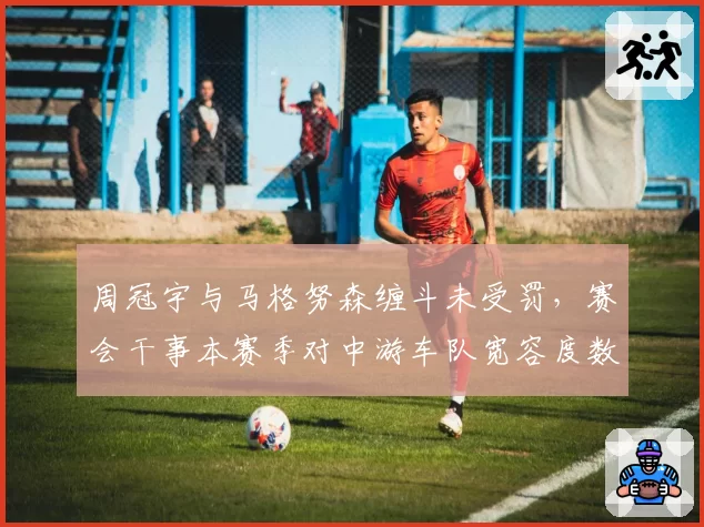周冠宇与马格努森缠斗未受罚,赛会干事本赛季对中游车队宽容度数据曝光