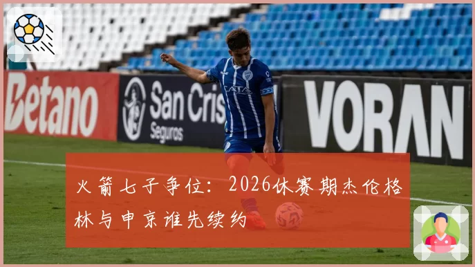 火箭七子争位：2026休赛期杰伦格林与申京谁先续约