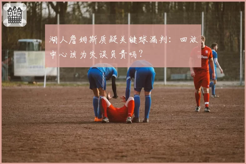 湖人詹姆斯质疑关键球漏判：回放中心该为失误负责吗？