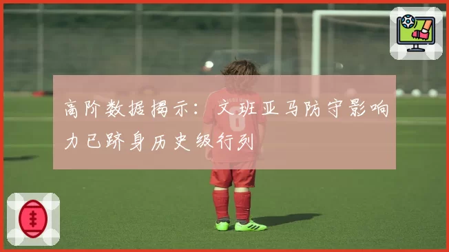 高阶数据揭示：文班亚马防守影响力已跻身历史级行列